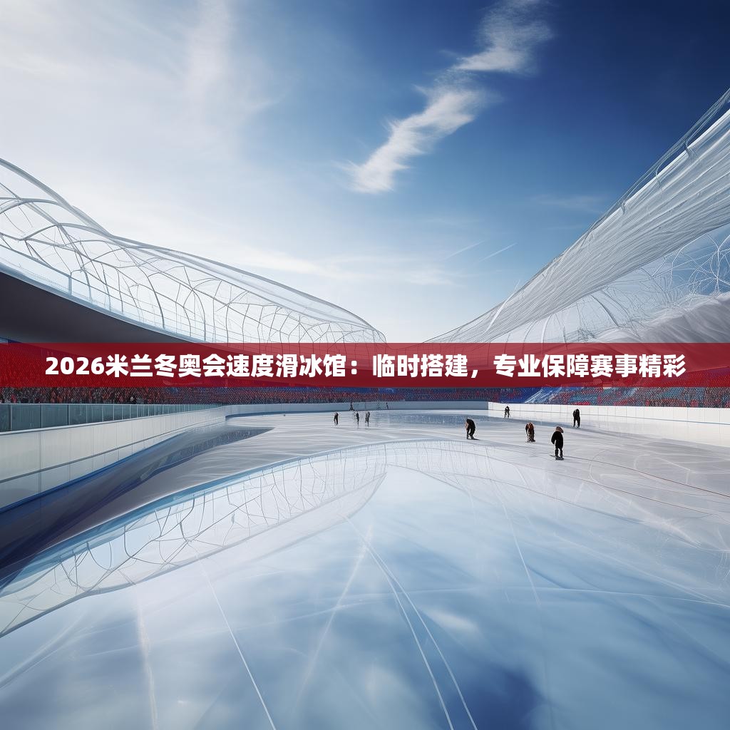2026米兰冬奥会速度滑冰馆：临时搭建，专业保障赛事精彩