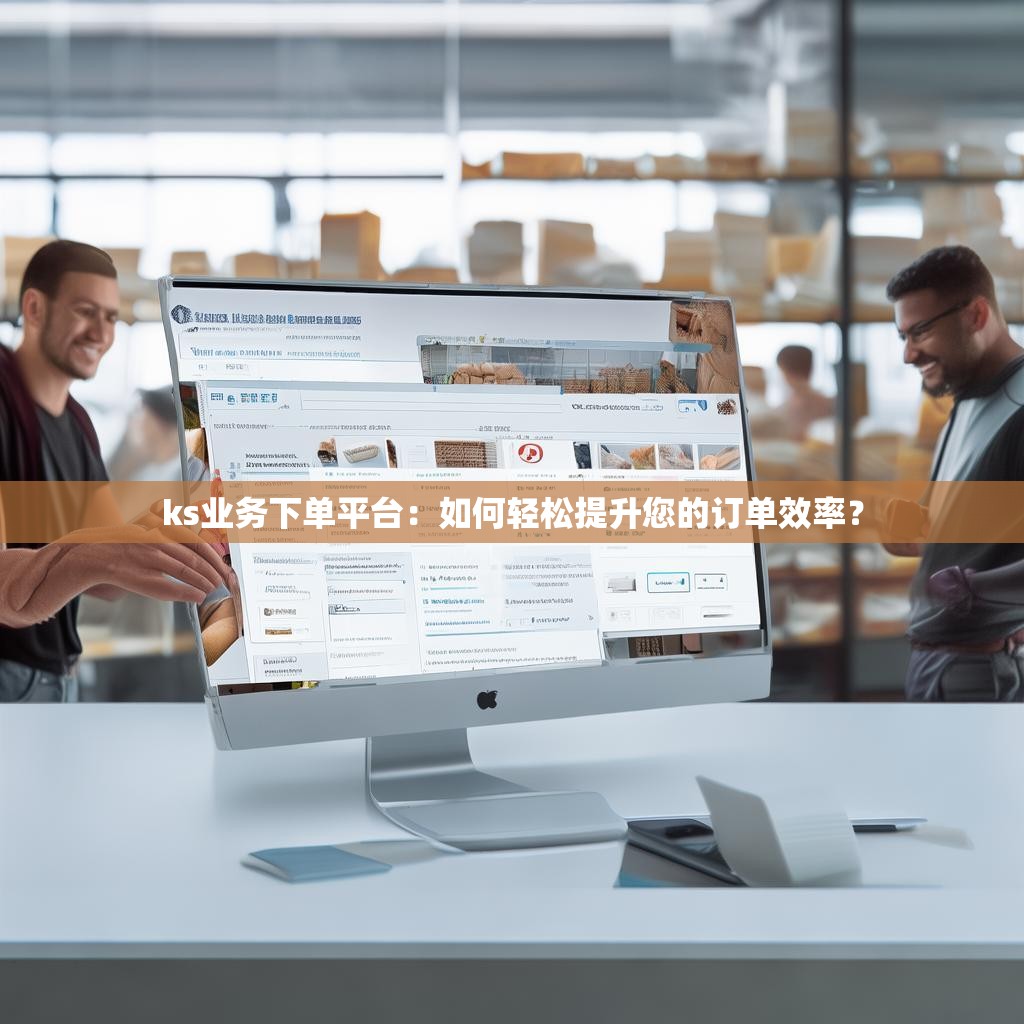 ks业务下单平台：如何轻松提升您的订单效率？