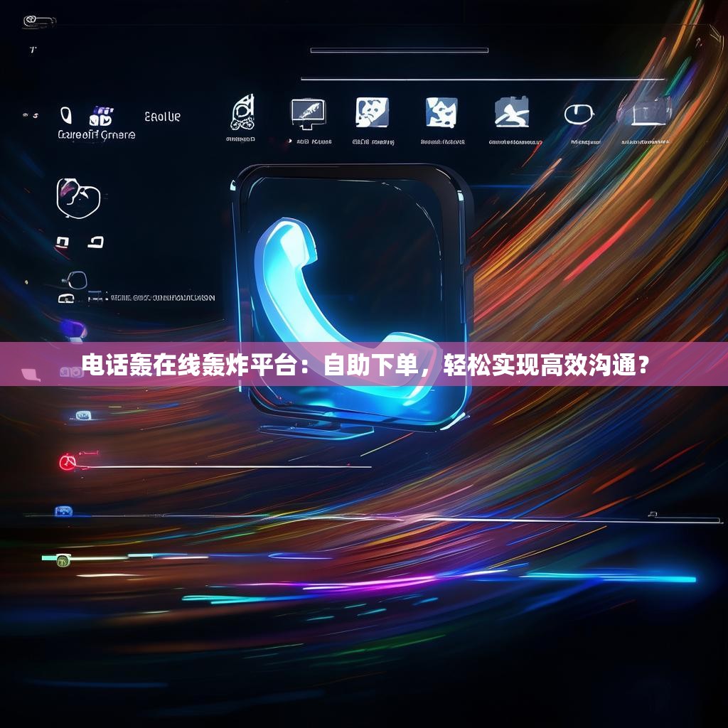 电话轰在线轰炸平台：自助下单，轻松实现高效沟通？