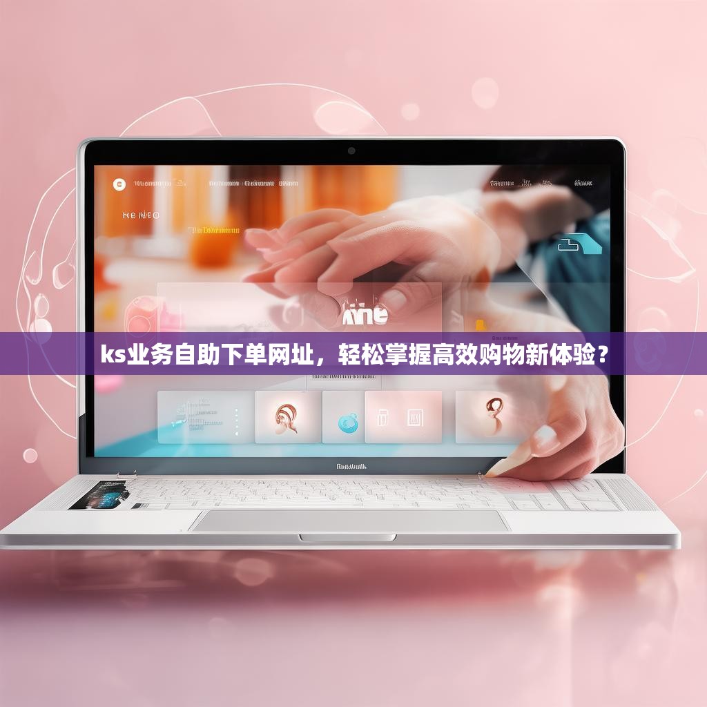 ks业务自助下单网址，轻松掌握高效购物新体验？
