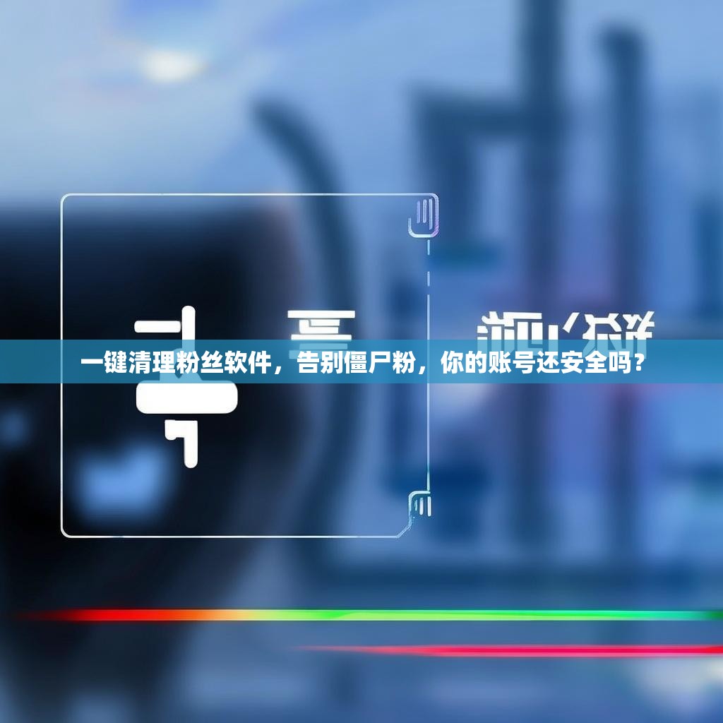 一键清理粉丝软件，告别僵尸粉，你的账号还安全吗？