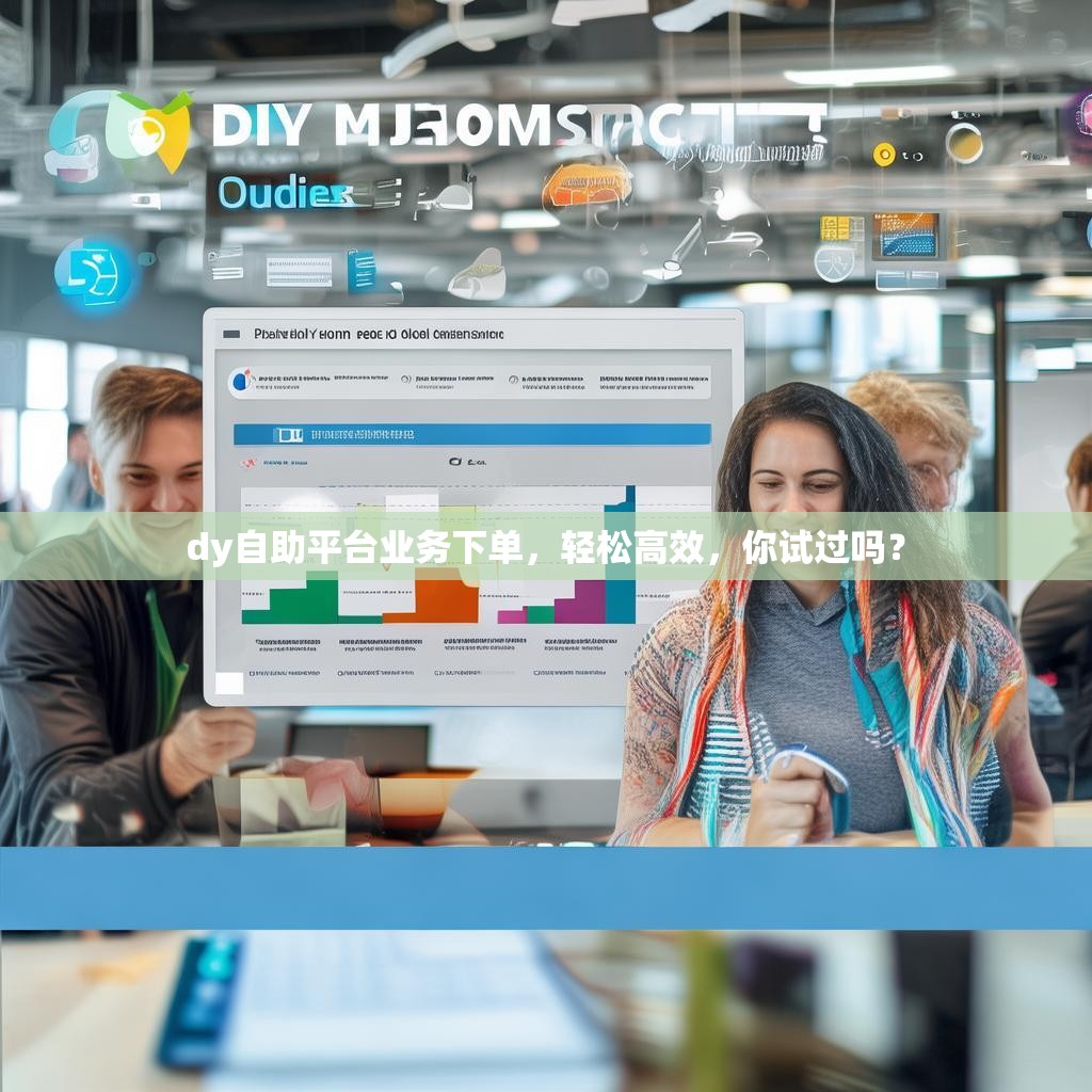dy自助平台业务下单，轻松高效，你试过吗？